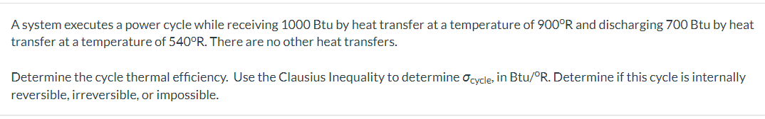 A system executes a power cycle while receiving 1000 Btu by heat transfer at a temperature of 900°R and discharging 700 Btu by heat
transfer at a temperature of 540°R. There are no other heat transfers.
Determine the cycle thermal efficiency. Use the Clausius Inequality to determine Ocycle, in Btu/°R. Determine if this cycle is internally
reversible, irreversible, or impossible.