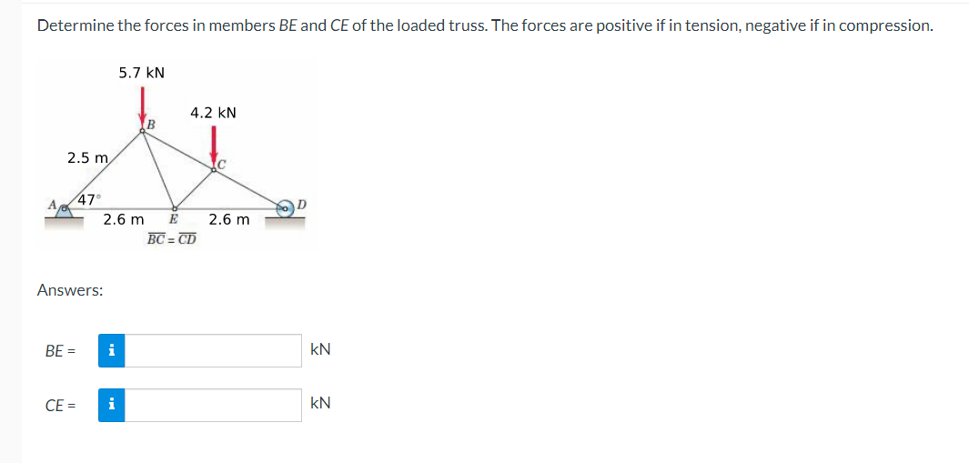 Determine the forces in members BE and CE of the loaded truss. The forces are positive if in tension, negative if in compression.
5.7 KN
4.2 KN
B
U
2.5 m
C
47°
2.6 m E 2.6 m
BC=CD
Answers:
BE = i
CE = i
kN
kN