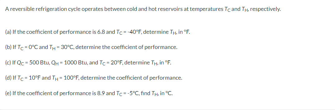 A reversible refrigeration cycle operates between cold and hot reservoirs at temperatures Tc and TH, respectively.
(a) If the coefficient of performance is 6.8 and Tc = -40°F, determine TH, in °F.
(b) If Tc=0°C and TH = 30°C, determine the coefficient of performance.
(c) If Qc = 500 Btu, QH = 1000 Btu, and Tc = 20°F, determine TH, in °F.
(d) If Tc= 10°F and TH = 100°F, determine the coefficient of performance.
(e) If the coefficient of performance is 8.9 and Tc = -5°C, find TH, in °C.