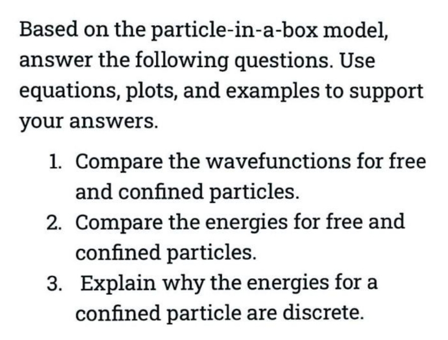 Based on the particle-in-a-box model,
answer the following questions. Use
equations, plots, and examples to support
your answers.
1. Compare the wavefunctions for free
and confined particles.
2. Compare the energies for free and
confined particles.
3. Explain why the energies for a
confined particle are discrete.
