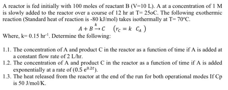 A reactor is fed initially with 100 moles of reactant B (V=10 L). A at a concentration of 1 M
is slowly added to the reactor over a course of 12 hr at T= 250C. The following exothermic
reaction (Standard heat of reaction is -80 kJ/mol) takes isothermally at T= 70°C.
k
A + B →C
Where, k= 0.15 hr'. Determine the following:
= k CA)
1.1. The concentration of A and product C in the reactor as a function of time if A is added at
a constant flow rate of 2 L/hr.
1.2. The concentration of A and product C in the reactor as a function of time if A is added
exponentially at a rate of (0.5 e0.2t).
1.3. The heat released from the reactor at the end of the run for both operational modes If Cp
is 50 J/mol/K.
