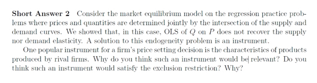 Short Answer 2 Consider the market equilibrium model on the regression practice prob-
lems where prices and quantities are determined jointly by the intersection of the supply and
demand curves. We showed that, in this case, OLS of Q on P does not recover the supply
nor demand elasticity. A solution to this endogeneity problem is an instrument.
One popular instrument for a firm's price setting decision is the characteristics of products
produced by rival firms. Why do you think such an instrument would be relevant? Do you
think such an instrument would satisfy the exclusion restriction? Why?
