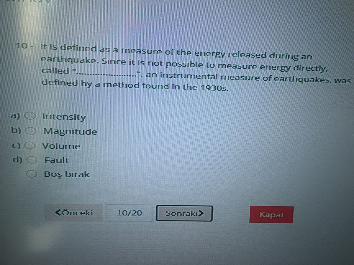 10-It is defined as a measure of the energy released during an
earthquake. Since it is not possible to measure energy directly.
called ".
an instrumental measure of earthquakes, was
defined by a method found in the 1930s.
a) O Intensity
b) O Magnitude
Volume
d)
Fault
Boş bırak
KÖnceki
10/20
Sonraki>
Каpat
