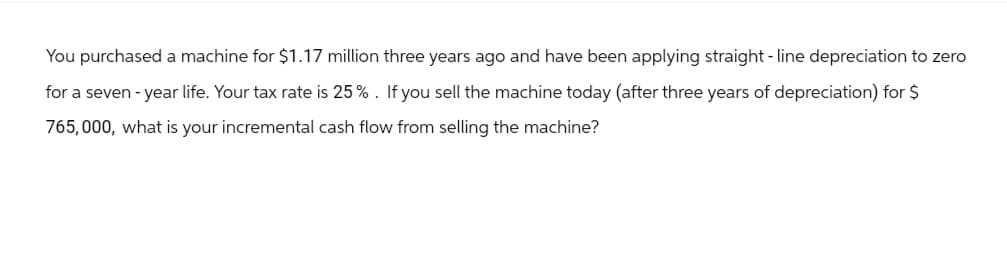 You purchased a machine for $1.17 million three years ago and have been applying straight-line depreciation to zero
for a seven-year life. Your tax rate is 25%. If you sell the machine today (after three years of depreciation) for $
765,000, what is your incremental cash flow from selling the machine?