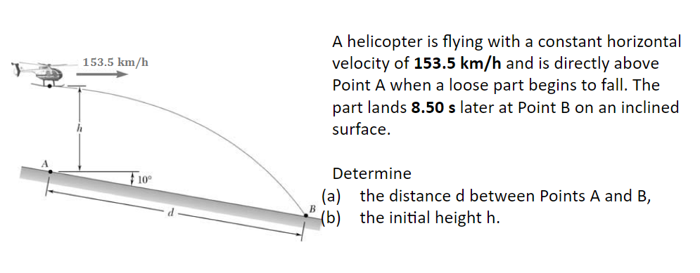 153.5 km/h
10°
A helicopter is flying with a constant horizontal
velocity of 153.5 km/h and is directly above
Point A when a loose part begins to fall. The
part lands 8.50 s later at Point B on an inclined
surface.
Determine
(a) the distance d between Points A and B,
(b) the initial height h.