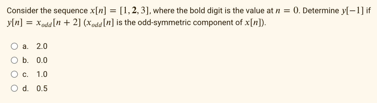 Consider the sequence x[n] = [1, 2, 3], where the bold digit is the value at n = 0. Determine y[−1] if
y[n] = xodd[n + 2] (xodd [n] is the odd-symmetric component of x[n]).
a. 2.0
b. 0.0
C.
1.0
O d. 0.5