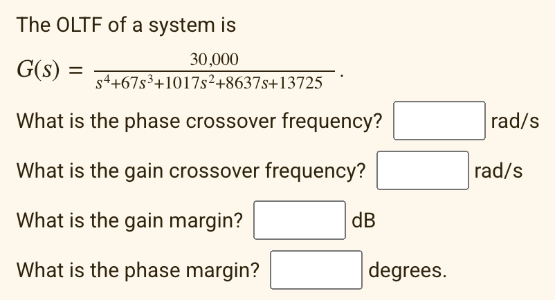 The OLTF of a system is
30,000
G(s) = =
s4+67s³+1017s²+8637s+13725
What is the phase crossover frequency?
What is the gain crossover frequency?
What is the gain margin?
What is the phase margin?
dB
degrees.
rad/s
rad/s