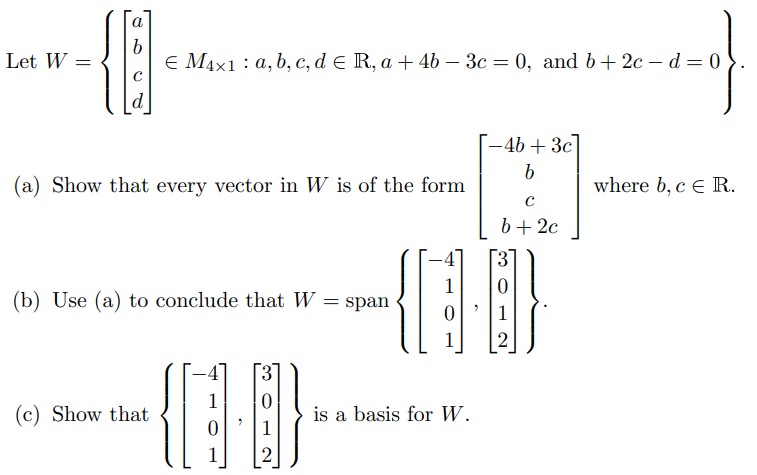 Let W =
a
b
€ M4x1 a, b, c, d € R, a + 4b - 3c = 0, and b +2cd=0
d
(a) Show that every vector in W is of the form
(b) Use (a) to conclude that W = span
(c) Show that
-4b + 3c]
b
C
b +2c
D
(10)
3
2
U
0
1
2
is a basis for W.
where b, c E R.