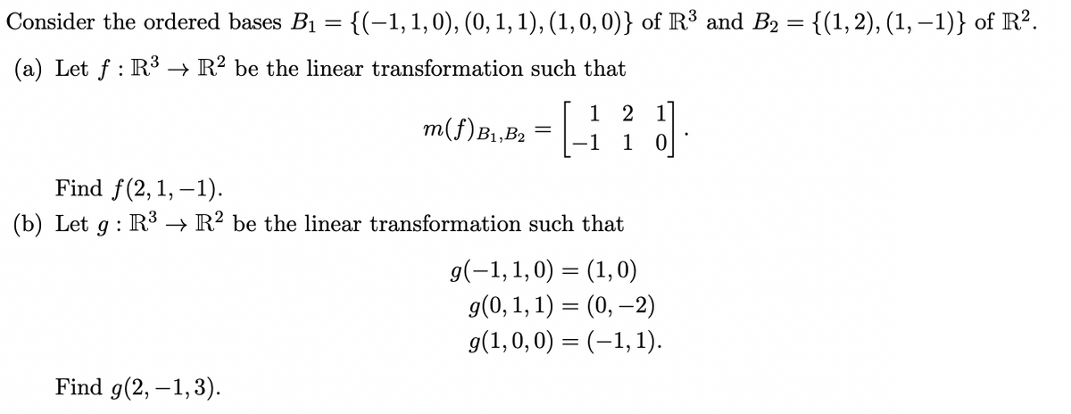 Consider the ordered bases B₁ = {(-1, 1, 0), (0, 1, 1), (1, 0, 0)} of R³ and B₂ = {(1,2), (1, −1)} of R².
(a) Let f: R³ → R² be the linear transformation such that
m(f) B₁,B2
Find g(2,-1,3).
=
1 2 1
1 1
Find f(2, 1,-1).
(b) Let g: R³ → R² be the linear transformation such that
g(-1,1,0) = (1, 0)
g(0, 1, 1) = (0, -2)
g(1,0,0) = (-1, 1).