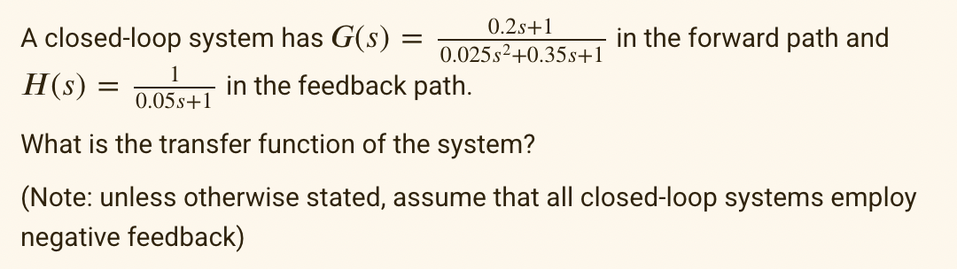 A closed-loop system has G(s) :
=
1
0.05s+1
0.2s+1
0.025s²+0.35s+1
in the forward path and
H(s) =
=
What is the transfer function of the system?
(Note: unless otherwise stated, assume that all closed-loop systems employ
negative feedback)
in the feedback path.