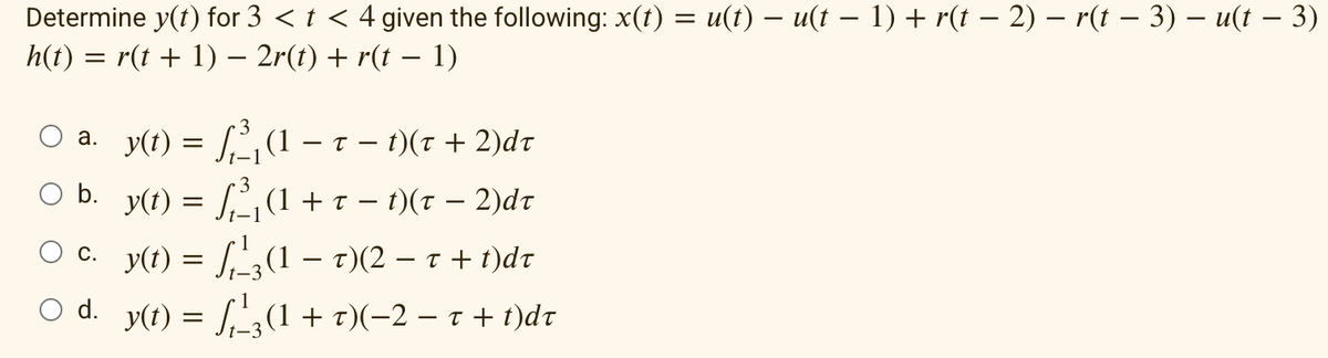 Determine y(t) for 3 < t < 4 given the following: x(t) = u(t) — u(t − 1) + r(t − 2) – r(t − 3) − u(t – 3)
h(t) = r(t + 1) − 2r(t) + r(t − 1)
a. _y(t) = √₁²₁(1 – t – t)(t + 2)dt
O b. y(t) = √³₁ (1 + r − 1)(x − 2)dt
y(t) = f₁²3(1 – t)(2 — t + t)dr
O d. y(t) =
(1 + t)(−2 − t + t)dt