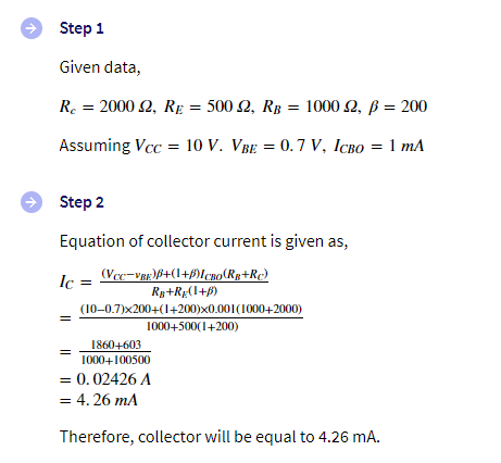 Step 1
Given data,
R. = 2000 2, RE = 500 2, Rg = 1000 2, ß = 200
Assuming Vcc = 10 V. VBe = 0.7 V, ICBo = 1 mA
Step 2
Equation of collector current is given as,
(Vec-vgg)P+(1+f)[¢no(Rp+R¢)
Ry+Rg(1+B)
(10-0.7)x200+(1+200)x0.001(1000+2000)
1000+500(1+200)
Ic =
1860+603
1000+100500
= 0.02426 A
= 4. 26 mA
Therefore, collector will be equal to 4.26 mA.
