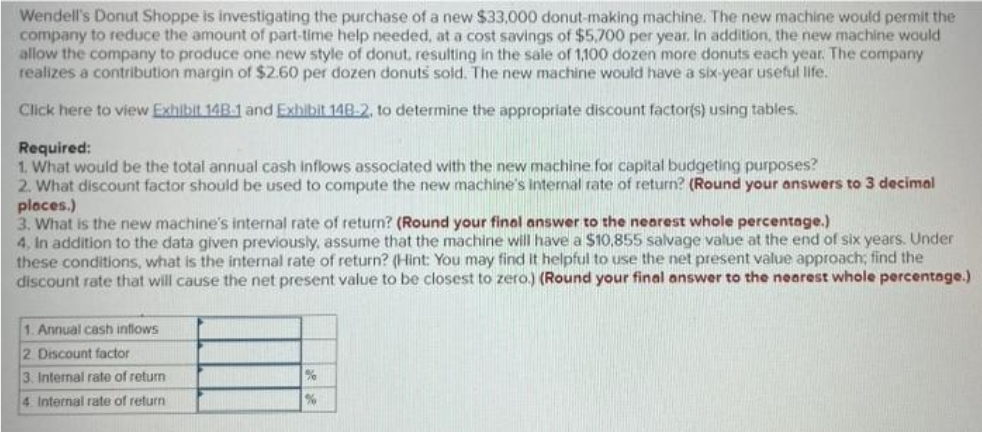 Wendell's Donut Shoppe is investigating the purchase of a new $33,000 donut-making machine. The new machine would permit the
company to reduce the amount of part-time help needed, at a cost savings of $5,700 per year. In addition, the new machine would
allow the company to produce one new style of donut, resulting in the sale of 1,100 dozen more donuts each year. The company
realizes a contribution margin of $2.60 per dozen donuts sold. The new machine would have a six-year useful life.
Click here to view Exhibit 14B-1 and Exhibit 148-2, to determine the appropriate discount factor(s) using tables.
Required:
1. What would be the total annual cash inflows associated with the new machine for capital budgeting purposes?
2. What discount factor should be used to compute the new machine's internal rate of return? (Round your answers to 3 decimal
places.)
3. What is the new machine's internal rate of return? (Round your final answer to the nearest whole percentage.)
4. In addition to the data given previously, assume that the machine will have a $10,855 salvage value at the end of six years. Under
these conditions, what is the internal rate of return? (Hint: You may find it helpful to use the net present value approach; find the
discount rate that will cause the net present value to be closest to zero.) (Round your final answer to the nearest whole percentage.)
1. Annual cash inflows
2. Discount factor
3. Internal rate of return
4. Internal rate of return
%
%