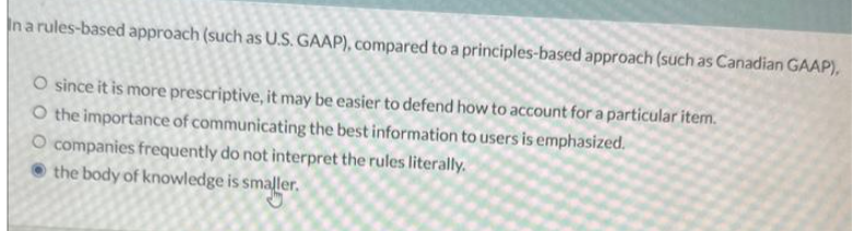 In a rules-based approach (such as U.S. GAAP), compared to a
O since it is more prescriptive, it may be easier to defend how to account for a particular item.
O the importance of communicating the best information to users is emphasized.
principles-based approach (such as Canadian GAAP),
O companies frequently do not interpret the rules literally.
the body of knowledge is smaller.