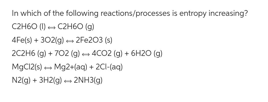 In which of the following reactions/processes is entropy increasing?
C2H60 (1)→ C2H60 (g)
4Fe(s) + 302(g) → 2Fe203 (s)
2C2H6 (g) + 702 (g) → 4CO2 (g) + 6H2O (g)
MgCl2(s) → Mg2+(aq) + 2Cl-(aq)
N2(g) + 3H2(g) → 2NH3(g)