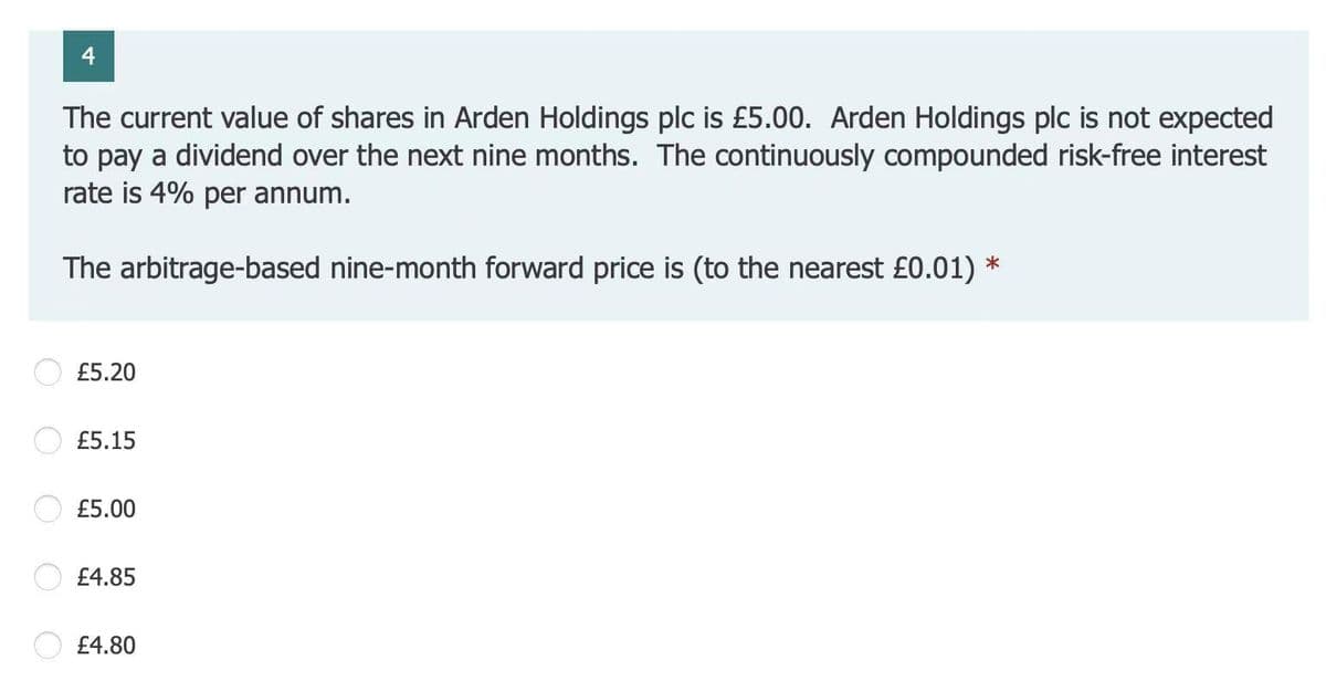 The current value of shares in Arden Holdings plc is £5.00. Arden Holdings plc is not expected
to pay a dividend over the next nine months. The continuously compounded risk-free interest
rate is 4% per annum.
The arbitrage-based nine-month forward price is (to the nearest £0.01) *
£5.20
£5.15
£5.00
£4.85
£4.80