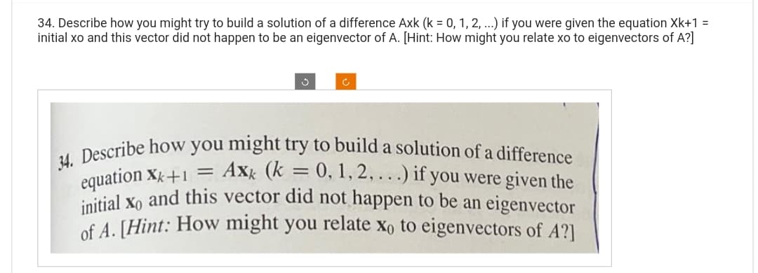 34. Describe how you might try to build a solution of a difference Axk (k = 0, 1, 2, ...) if you were given the equation Xk+1 =
initial xo and this vector did not happen to be an eigenvector of A. [Hint: How might you relate xo to eigenvectors of A?]
34. Describe how you might try to build a solution of a difference
= 0, 1, 2,...) if you were given the
equation Xk+1 =
initial xo and this vector did not happen to be an eigenvector
of A. [Hint: How might you relate xo to eigenvectors of A?]
Axk (k =
