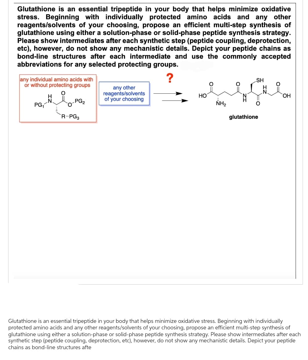 Glutathione is an essential tripeptide in your body that helps minimize oxidative
stress. Beginning with individually protected amino acids and any other
reagents/solvents of your choosing, propose an efficient multi-step synthesis of
glutathione using either a solution-phase or solid-phase peptide synthesis strategy.
Please show intermediates after each synthetic step (peptide coupling, deprotection,
etc), however, do not show any mechanistic details. Depict your peptide chains as
bond-line structures after each intermediate and use the commonly accepted
abbreviations for any selected protecting groups.
?
any individual amino acids with
or without protecting groups
PG₁
PG₂
R-PG3
any other
reagents/solvents
of your choosing
HO
NH₂
SH
0=
glutathione
OH
Glutathione is an essential tripeptide in your body that helps minimize oxidative stress. Beginning with individually
protected amino acids and any other reagents/solvents of your choosing, propose an efficient multi-step synthesis of
glutathione using either a solution-phase or solid-phase peptide synthesis strategy. Please show intermediates after each
synthetic step (peptide coupling, deprotection, etc), however, do not show any mechanistic details. Depict your peptide
chains as bond-line structures afte