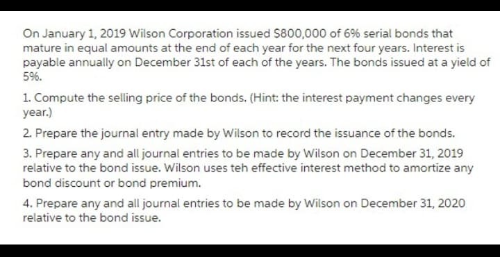On January 1, 2019 Wilson Corporation issued $800,000 of 6% serial bonds that
mature in equal amounts at the end of each year for the next four years. Interest is
payable annually on December 31st of each of the years. The bonds issued at a yield of
5%.
1. Compute the selling price of the bonds. (Hint: the interest payment changes every
year.)
2. Prepare the journal entry made by Wilson to record the issuance of the bonds.
3. Prepare any and all journal entries to be made by Wilson on December 31, 2019
relative to the bond issue. Wilson uses teh effective interest method to amortize any
bond discount or bond premium.
4. Prepare any and all journal entries to be made by Wilson on December 31, 2020
relative to the bond issue.