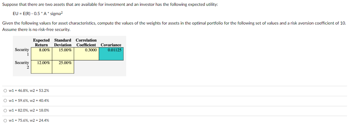 Suppose that there are two assets that are available for investment and an investor has the following expected utility:
EU = E(R) - 0.5 *A* sigma²
Given the following values for asset characteristics, compute the values of the weights for assets in the optimal portfolio for the following set of values and a risk aversion coefficient of 10.
Assume there is no risk-free security.
Security
1
Security
2
Expected Standard Correlation
Return
8.00%
12.00%
O w1 = 46.8%, w2 = 53.2%
O w1 = 59.6%, w2 = 40.4%
Ow1 82.0%, w2= 18.0%
O w1 = 75.6%, w2 = 24.4%
Deviation Coefficient Covariance
15.00%
0.01125
0.3000
25.00%