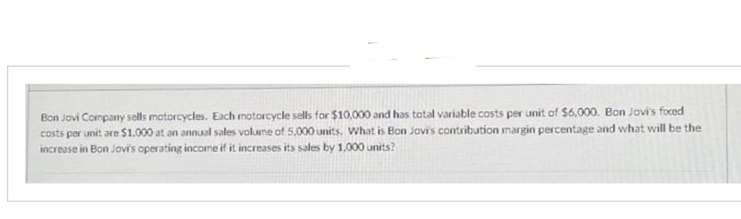 Bon Jovi Company sells motorcycles. Each motorcycle sells for $10,000 and has total variable costs per unit of $6,000. Bon Jovi's fixed
costs per unit are $1.000 at an annual sales volume of 5,000 units. What is Bon Jovi's contribution margin percentage and what will be the
increase in Bon Jovi's operating income if it increases its sales by 1,000 units?