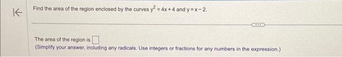 K
Find the area of the region enclosed by the curves y² =
= 4x+4 and y=x-2.
The area of the region is
(Simplify your answer, including any radicals. Use integers or fractions for any numbers in the expression.)