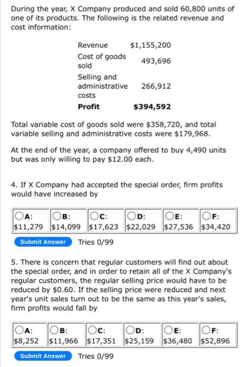 During the year, X Company produced and sold 60,800 units of
one of its products. The following is the related revenue and
cost information:
Revenue
Cost of goods
sold
Selling and
administrative
costs
Profit
$1,155,200
493,696
266,912
Total variable cost of goods sold were $358,720, and total
variable selling and administrative costs were $179,968.
OB:
A:
Oc:
$11,279 $14,099 $17,623
Submit Answer Tries 0/99
$394,592
At the end of the year, a company offered to buy 4,490 units
but was only willing to pay $12.00 each.
4. If X Company had accepted the special order, firm profits
would have increased by
OA:
OB: Oc:
$8,252 $11,966 $17,351
Submit Answer Tries 0/99
OD: OE: OF:
$22,029 $27,536 $34,420
5. There is concern that regular customers will find out about
the special order, and in order to retain all of the X Company's
regular customers, the regular selling price would have to be
reduced by $0.60. If the selling price were reduced and next
year's unit sales turn out to be the same as this year's sales,
firm profits would fall by
OD:
$25,159
OE: OF:
$36,480 $52,896