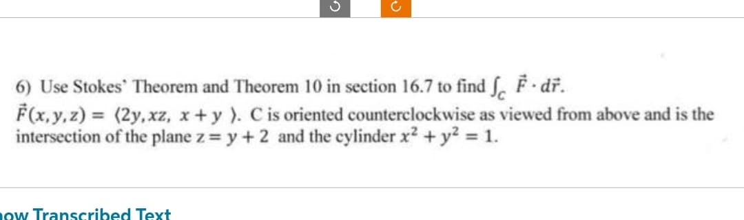 6) Use Stokes Theorem and Theorem 10 in section 16.7 to find f F dř.
F(x, y, z) = (2y, xz, x + y ). C is oriented counterclockwise as viewed from above and is the
intersection of the plane z = y +2 and the cylinder x² + y² = 1.
now Transcribed Text