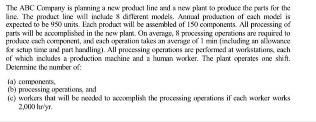 The ABC Company is planning a new product line and a new plant to produce the parts for the
line. The product line will include 8 different models. Annual production of each model is
expected to be 950 units. Each product will be assembled of 150 components. All processing of
parts will be accomplished in the new plant. On average, 8 processing operations are required to
produce each component, and each operation takes an average of 1 min (including an allowance
for setup time and part handling). All processing operations are performed at workstations, each
of which includes a production machine and a human worker. The plant operates one shift.
Determine the number of:
(a) components,
(b) processing operations, and
(c) workers that will be needed to accomplish the processing operations if each worker works
2,000 hr/yr.