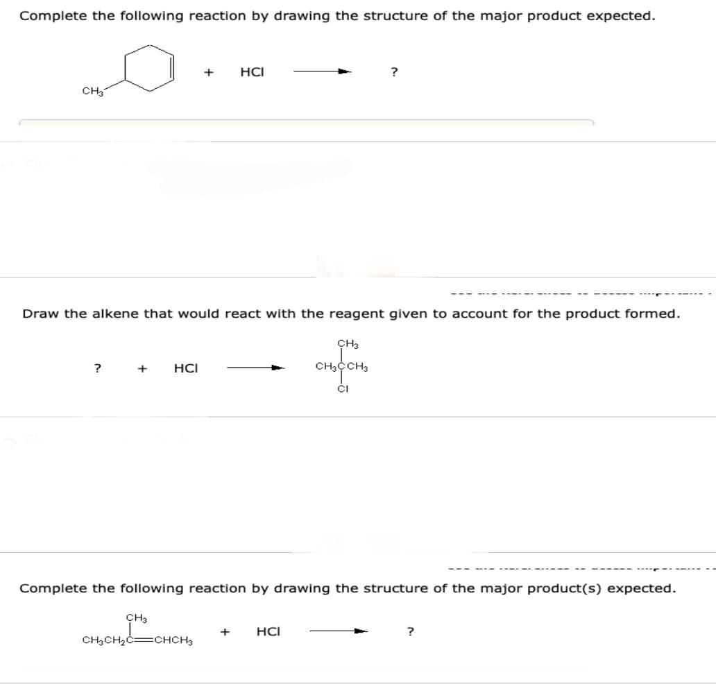 Complete the following reaction by drawing the structure of the major product expected.
CH3
Draw the alkene that would react with the reagent given to account for the product formed.
?
+
HCI
+ HCI
CH3
CH3CH₂C=CHCH3
CH3
CH3 CH3
Complete the following reaction by drawing the structure of the major product(s) expected.
+ HCI
CI
?