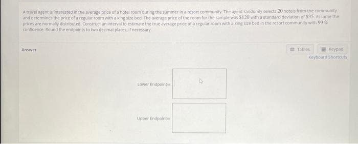 A travel agent is interested in the average price of a hotel room during the summer in a resort community. The agent randomly selects 20 hotels from the community
and determines the price of a regular room with a king size bed. The average price of the room for the sample was $120 with a standard deviation of $35. Assume the
prices are normally distributed. Construct an interval to estimate the true average price of a regular room with a king size bed in the resort community with 99%
confidence. Round the endpoints to two decimal places, if necessary.
Answer
Lower Endpoint
3-
Upper Endpoint
Tables
Keypad
Keyboard Shortcuts