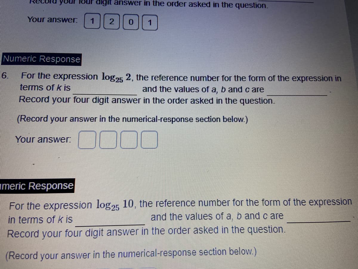 Record your
6.
Your answer.
digit answer in the order asked in the question.
1 2 0
Numeric Response
For the expression log25 2, the reference number for the form of the expression in
terms of k is
and the values of a, b and care
Record your four digit answer in the order asked in the question.
(Record your answer in the numerical-response section below.)
Your answer:
000
americ Response
For the expression log25 10, the reference number for the form of the expression
in terms of k is
and the values of a, b and care
Record your four digit answer in the order asked in the question.
(Record your answer in the numerical-response section below.)