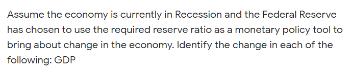 Assume the economy is currently in Recession and the Federal Reserve
has chosen to use the required reserve ratio as a monetary policy tool to
bring about change in the economy. Identify the change in each of the
following: GDP
