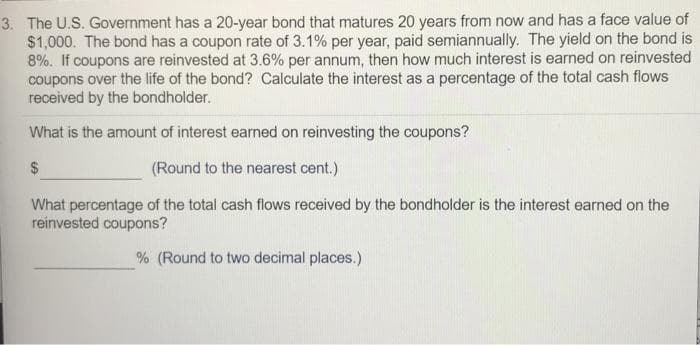 3. The U.S. Government has a 20-year bond that matures 20 years from now and has a face value of
$1,000. The bond has a coupon rate of 3.1% per year, paid semiannually. The yield on the bond is
8%. If coupons are reinvested at 3.6% per annum, then how much interest is earned on reinvested
coupons over the life of the bond? Calculate the interest as a percentage of the total cash flows
received by the bondholder.
What is the amount of interest earned on reinvesting the coupons?
$
(Round to the nearest cent.)
What percentage of the total cash flows received by the bondholder is the interest earned on the
reinvested coupons?
% (Round to two decimal places.)
