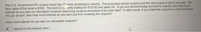 The U.S. Govermment 8% coupon bond has 17 vears remaining to maturity. The bond pays annual coupons and the next coupon is due in one year, The
face value of the bond is $100. The bond is cu ently trading for $133.82 and yields 5%. If you buy the bond today and hold to maturity, then how much
interest do you eam on reinvested coupons (assuming coupons reinvested at the yield rate)? In other words, if you invest the coupons in a bank that pays
5% per annum, then how much interest do you earn just from investing the coupons?
How much interest do you eam on reinvested coupons?
(Round to the nearest cent.)

