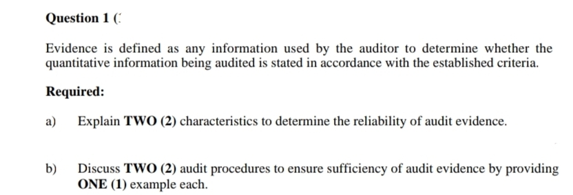 Question 1 ('
Evidence is defined as any information used by the auditor to determine whether the
quantitative information being audited is stated in accordance with the established criteria.
Required:
Explain TWO (2) characteristics to determine the reliability of audit evidence.
b)
Discuss TWO (2) audit procedures to ensure sufficiency of audit evidence by providing
ONE (1) example each.
