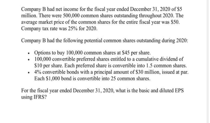 Company B had net income for the fiscal year ended December 31, 2020 of $5
million. There were 500,000 common shares outstanding throughout 2020. The
average market price of the common shares for the entire fiscal year was $50.
Company tax rate was 25% for 2020.
Company B had the following potential common shares outstanding during 2020:
• Options to buy 100,000 common shares at $45 per share.
• 100,000 convertible preferred shares entitled to a cumulative dividend of
$10 per share. Each preferred share is convertible into 1.5 common shares.
• 4% convertible bonds with a principal amount of $30 million, issued at par.
Each $1,000 bond is convertible into 25 common shares.
For the fiscal year ended December 31, 2020, what is the basic and diluted EPS
using IFRS?
