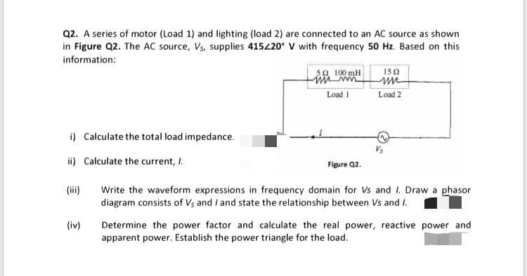 Q2. A series of motor (Load 1) and lighting (load 2) are connected to an AC source as shown
in Figure Q2. The AC source, Vs, supplies 415420° V with frequency 50 Hz. Based on this
information:
sa 100 mH
150
Load 1
Load 2
i) Calculate the total load impedance.
Vs
ii) Calculate the current, I.
Figure Q2.
(iii)
Write the waveform expressions in frequency domain for Vs and I. Draw a phasor
diagram consists of Vs and / and state the relationship between Vs and I.
(iv)
Determine the power factor and calculate the real power, reactive power and
apparent power. Establish the power triangle for the load.
