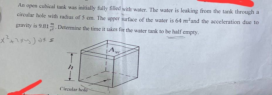 An open cubical tank was initially fully filled with water. The water is leaking from the tank through a
circular hole with radius of 5 cm. The upper surface of the water is 64 m²and the acceleration due to
gravity is 9.812. Determine the time it takes for the water tank to be half empty.
x² + ²xy)dx=
h
Circular hole
Aw