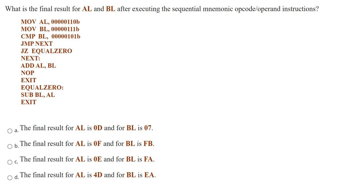 What is the final result for AL and BL after executing the sequential mnemonic opcode/operand instructions?
MOV AL, 00000110b
MOV BL, 00000111b
CMP BL, 00000101b
JMP NEXT
JZ EQUALZERO
ΝEXT:
ADD AL,
BL
NOP
EXIT
EQUALZERO:
SUB BL, AL
EXIT
The final result for AL is OD and for BL is 07.
а.
Oh The final result for AL is OF and for BL is FB.
The final result for AL is 0E and for BL is FA.
Ос.
d The final result for AL is 4D and for BL is EA.
