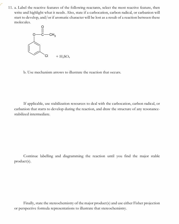 11. a. Label the reactive features of the following reactants, select the most reactive feature, then
write and highlight what it needs. Also, state if a carbocation, carbon radical, or carbanion will
start to develop, and/or if aromatic character will be lost as a result of a reaction between these
molecules.
-CH3
+ H,SO,
b. Use mechanism arrows to illustrate the reaction that occurs.
If applicable, use stabilization resources to deal with the carbocation, carbon radical, or
carbanion that starts to develop during the reaction, and draw the structure of any resonance-
stabilized intermediate.
Continue labelling and diagramming the reaction until you find the major stable
product(s).
Finally, state the stereochemistry of the major product(s) and use either Fisher projection
or perspective formula representations to illustrate that stereochemistry.
