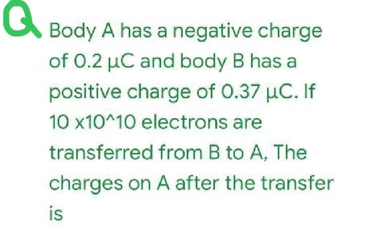 Q
Body A has a negative charge
of 0.2 µC and body B has a
positive charge of 0.37 µC. If
10 x10^10 electrons are
transferred from B to A, The
charges on A after the transfer
is