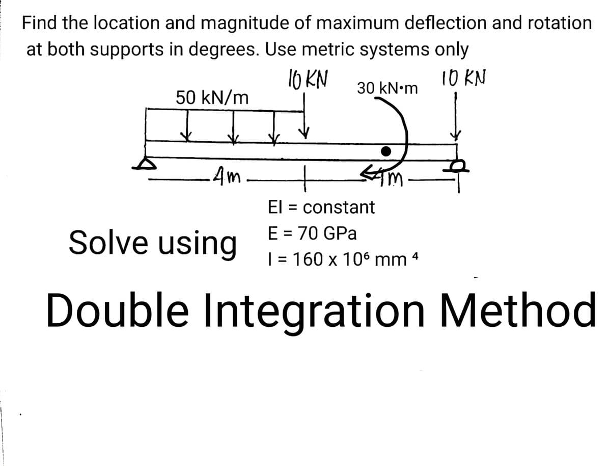 Find the location and magnitude of maximum deflection and rotation
at both supports in degrees. Use metric systems only
10 KN
10 KN
30 kN•m
50 kN/m
4m-
El = constant
E = 70 GPa
Solve using
| = 160 x 106 mm 4
Double Integration Method

