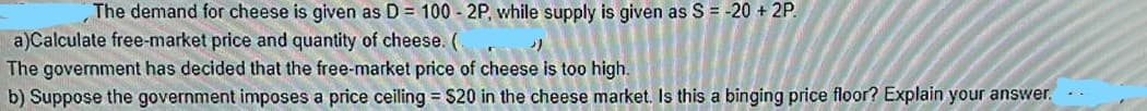 The demand for cheese is given as D = 100 - 2P, while supply is given as S = -20 + 2P.
a)Calculate free-market price and quantity of cheese. (
The government has decided that the free-market price of cheese is too high.
b) Suppose the government imposes a price ceiling = $20 in the cheese market. Is this a binging price floor? Explain your answer.
