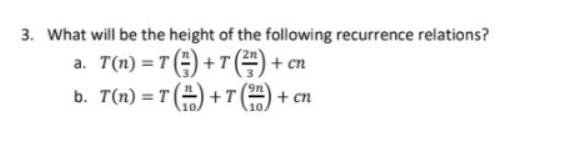 3. What will be the height of the following recurrence relations?
a. T(n) = T (=) + T=) + cn
b. T(n) = T () +T
+ cn
10.
%3D
