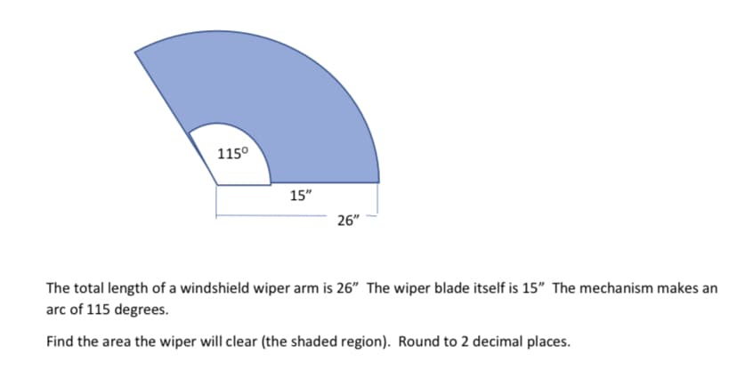 115°
15"
26"
The total length of a windshield wiper arm is 26" The wiper blade itself is 15" The mechanism makes an
arc of 115 degrees.
Find the area the wiper will clear (the shaded region). Round to 2 decimal places.
