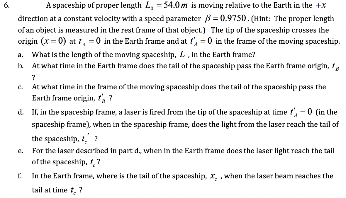 6.
A spaceship of proper length L, = 54.0 m is moving relative to the Earth in the +x
direction at a constant velocity with a speed parameter ß= 0.9750. (Hint: The proper length
of an object is measured in the rest frame of that object.) The tip of the spaceship crosses the
origin (x = 0) at t = 0 in the Earth frame and at t, =0 in the frame of the moving spaceship.
What is the length of the moving spaceship, L , in the Earth frame?
a.
b.
At what time in the Earth frame does the tail of the spaceship pass the Earth frame origin, tR
с.
At what time in the frame of the moving spaceship does the tail of the spaceship pass the
Earth frame origin, t, ?
В
d. If, in the spaceship frame, a laser is fired from the tip of the spaceship at time t', = 0 (in the
spaceship frame), when in the spaceship frame, does the light from the laser reach the tail of
the spaceship, t. ?
е.
For the laser described in part d., when in the Earth frame does the laser light reach the tail
of the spaceship, t,?
f.
In the Earth frame, where is the tail of the spaceship, x, , when the laser beam reaches the
tail at time t. ?
