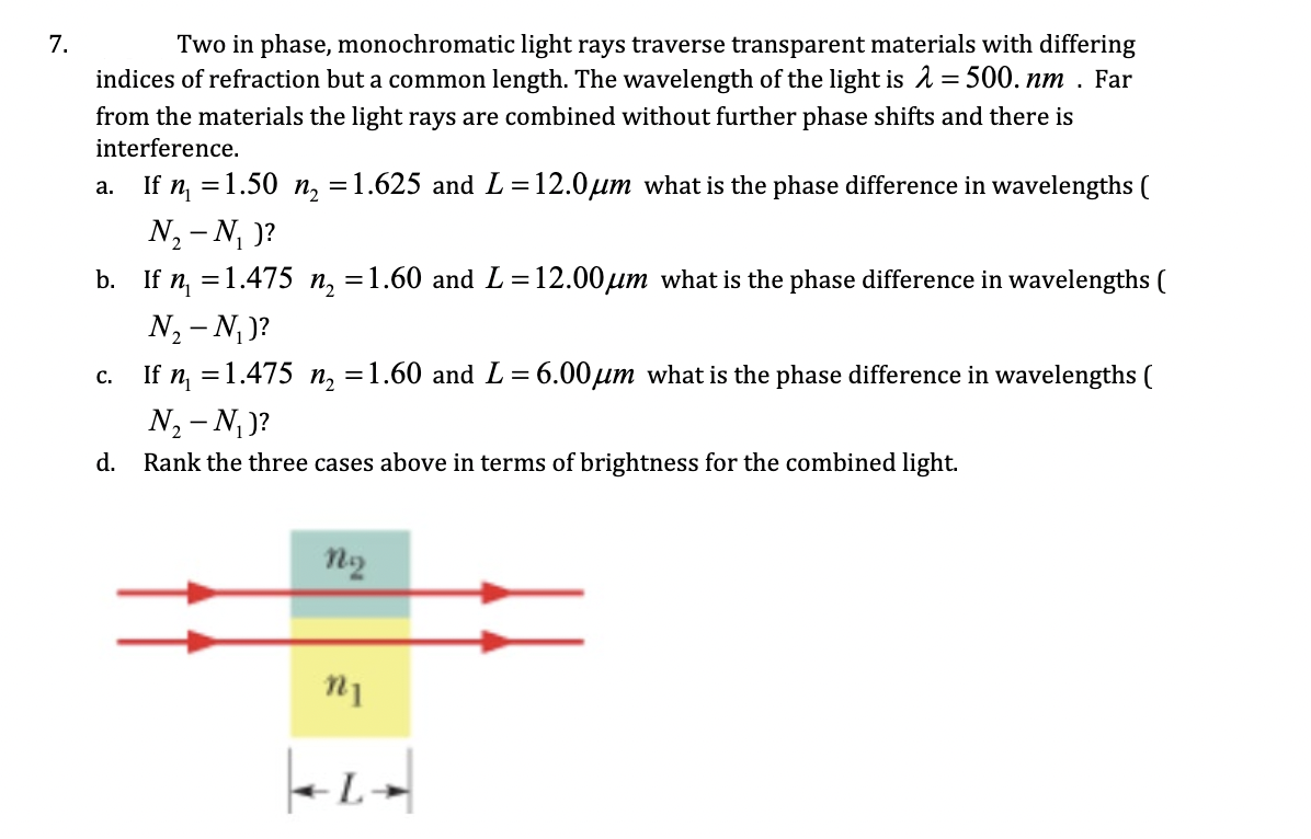 Two in phase, monochromatic light rays traverse transparent materials with differing
indices of refraction but a common length. The wavelength of the light is 1 = 500. nm . Far
from the materials the light rays are combined without further phase shifts and there is
interference.
a. If n =1.50 n, =1.625 and L=12.0µm what is the phase difference in wavelengths (
N, - N, )?
b. If n, =1.475
=1.60 and L=12.00µm what is the phase difference in wavelengths (
N2 - N, )?
c. If n =1.475 n, =1.60 and L= 6.00µm what is the phase difference in wavelengths (
N, - N )?
d. Rank the three cases above in terms of brightness for the combined light.
n2
7.
