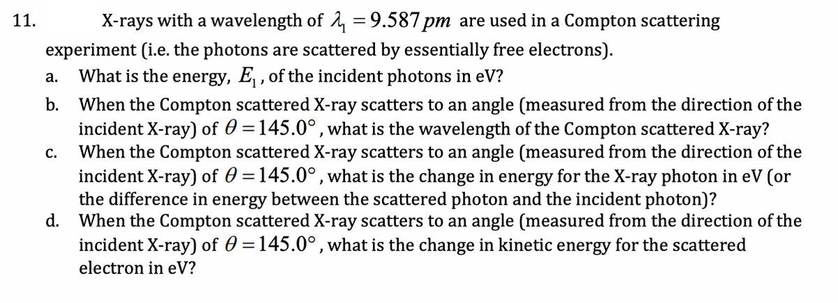 11.
X-rays with a wavelength of 1, = 9.587 pm are used in a Compton scattering
experiment (i.e. the photons are scattered by essentially free electrons).
What is the energy, E , of the incident photons in eV?
а.
b.
When the Compton scattered X-ray scatters to an angle (measured from the direction of the
incident X-ray) of 0 =145.0°, what is the wavelength of the Compton scattered X-ray?
When the Compton scattered X-ray scatters to an angle (measured from the direction of the
incident X-ray) of 0 =145.0°, what is the change in energy for the X-ray photon in eV (or
the difference in energy between the scattered photon and the incident photon)?
d.
с.
When the Compton scattered X-ray scatters to an angle (measured from the direction of the
incident X-ray) of 0 =145.0°,what is the change in kinetic energy for the scattered
electron in eV?

