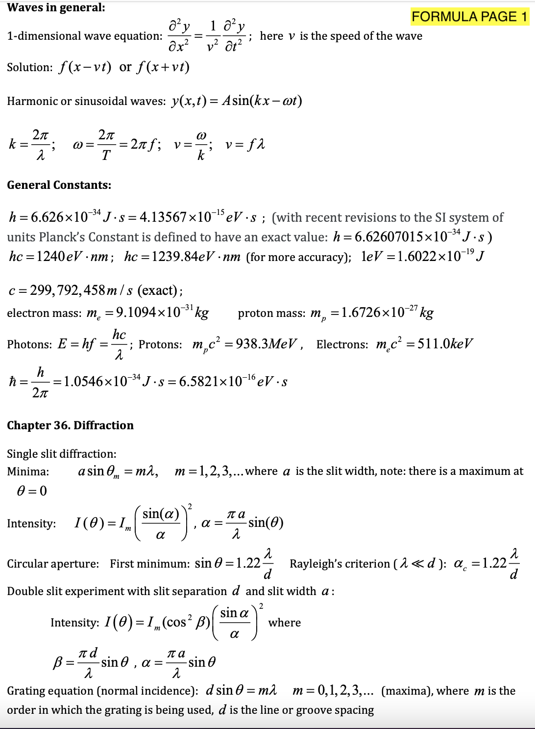 Waves in general:
FORMULA PAGE 1
a y
1-dimensional wave equation:
1 a'y
; here v is the speed of the wave
v? ôt?
Solution: f(x- vt) or f(x+vt)
Harmonic or sinusoidal waves: y(x,t)= Asin(kx- ot)
2л
k
2n
= 27f; v=-
T
v = f2
General Constants:
-34
h = 6.626×10*J.s = 4.13567×10¬eV ·s ; (with recent revisions to the SI system of
units Planck's Constant is defined to have an exact value: h= 6.62607015×10¯“J·s)
–34
-19
hc = 1240 eV · nm; hc=1239.84eV · nm (for more accuracy); leV =1.6022×10-J
= 299,792, 458 m /s (exact);
-31
electron mass: m, =9.1094×10' kg
proton mass: m,
=1.6726×10-27 kg
Photons: E = hf
hc
; Protons: m,c² = 938.3MEV , Electrons: m.c² = 511.0keV
%3|
h
= 1.0546x10 34J•s = 6.5821×10-1eV ·s
Chapter 36. Diffraction
Single slit diffraction:
Minima:
a sin 0, = ma, m=1,2,3,...where a is the slit width, note: there is a maximum at
0 = 0
sin(a)
па
Intensity:
I(0) = ,,
a =
-sin(0)
m
a
Circular aperture: First minimum: sin 0 = 1.22-
Rayleigh's criterion ( 1 <d ): a =1.22-
d
Double slit experiment with slit separation d and slit width a:
sin a
Intensity: I(0) = I„(cos? B)|
where
B =
-sin 0 , a =
па
-sin O
Grating equation (normal incidence): d sin 0 = m
order in which the grating is being used, d is the line or groove spacing
m
= 0,1, 2,3,... (maxima), where m is the
